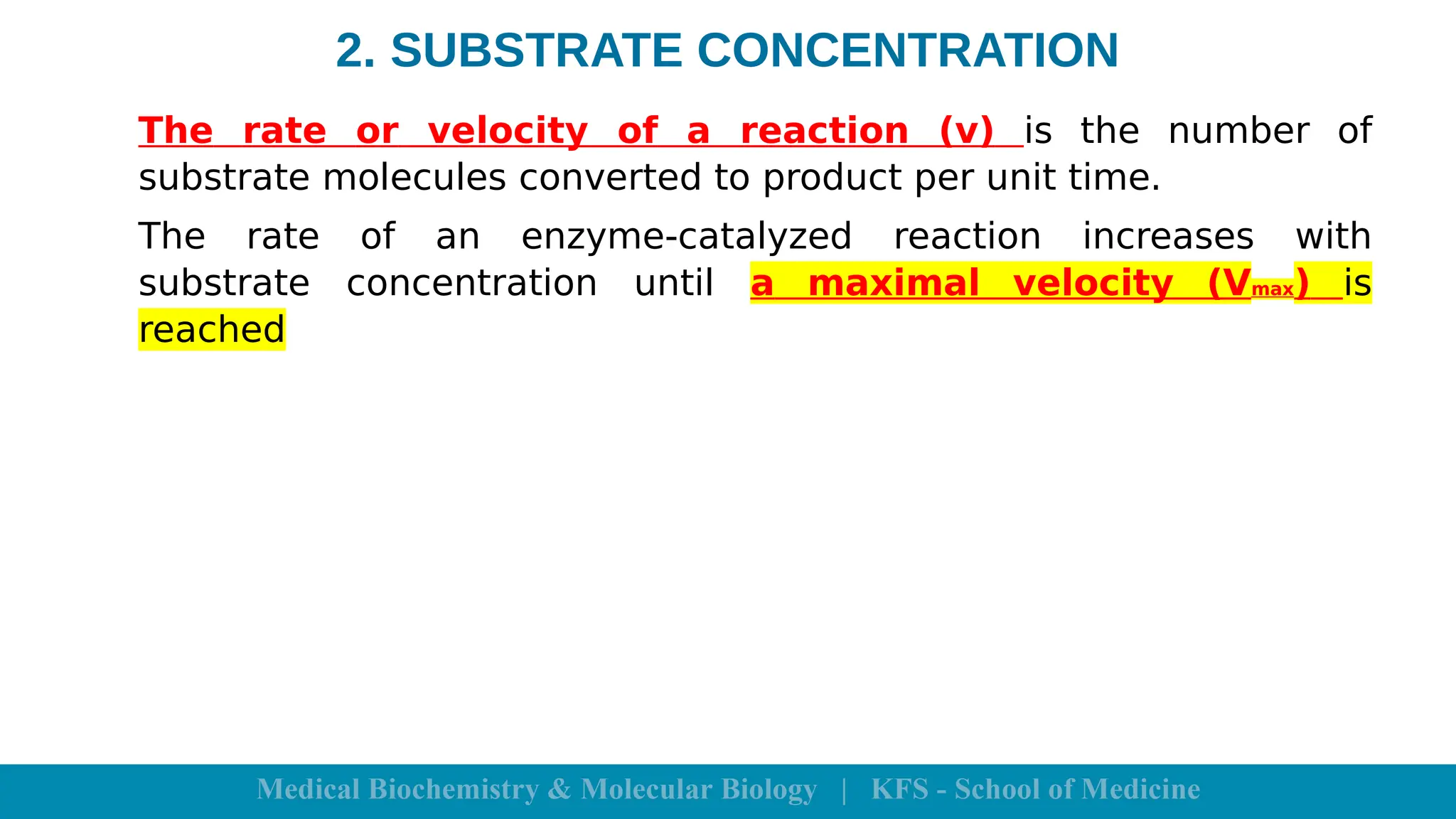 2. SUBSTRATE CONCENTRATION
The rate or velocity of a reaction (v) is the number of
substrate molecules converted to product per unit time.
The rate of an enzyme-catalyzed reaction increases with
substrate concentration until a maximal velocity (Vmax) is
reached
 