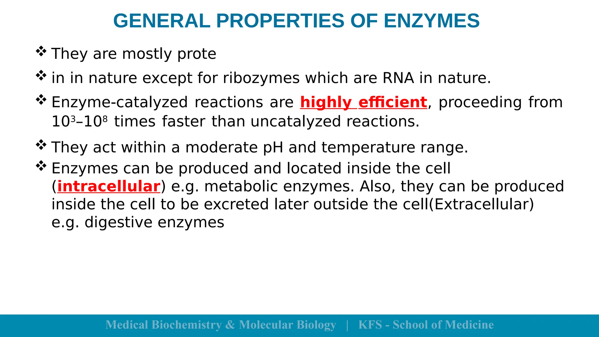 GENERAL PROPERTIES OF ENZYMES
 They are mostly prote
 in in nature except for ribozymes which are RNA in nature.
 Enzyme-catalyzed reactions are highly efficient, proceeding from
103
–108
times faster than uncatalyzed reactions.
 They act within a moderate pH and temperature range.
 Enzymes can be produced and located inside the cell
(intracellular) e.g. metabolic enzymes. Also, they can be produced
inside the cell to be excreted later outside the cell(Extracellular)
e.g. digestive enzymes
 