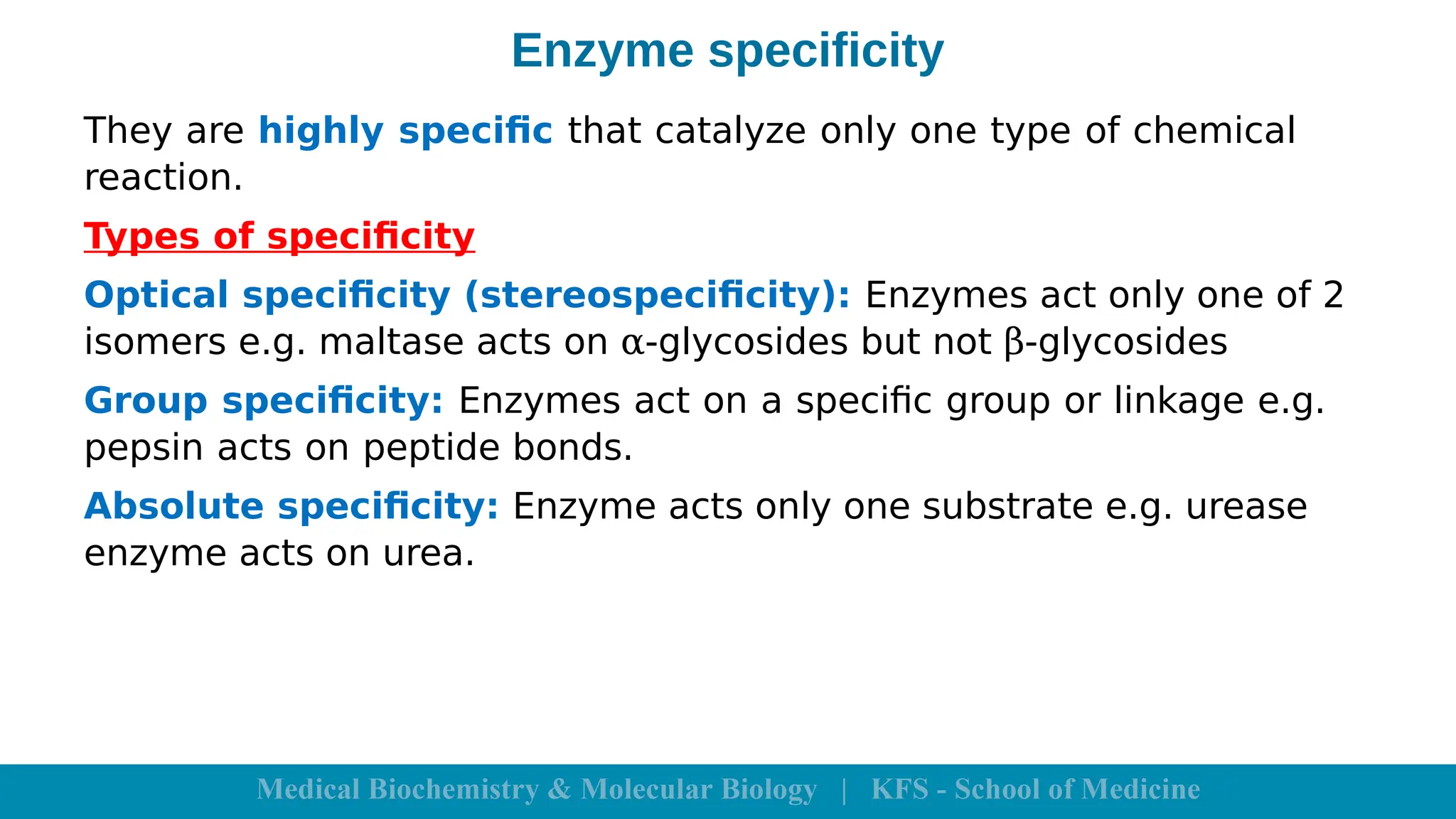 Enzyme specificity
They are highly specific that catalyze only one type of chemical
reaction.
Types of specificity
Optical specificity (stereospecificity): Enzymes act only one of 2
isomers e.g. maltase acts on α-glycosides but not β-glycosides
Group specificity: Enzymes act on a specific group or linkage e.g.
pepsin acts on peptide bonds.
Absolute specificity: Enzyme acts only one substrate e.g. urease
enzyme acts on urea.
 