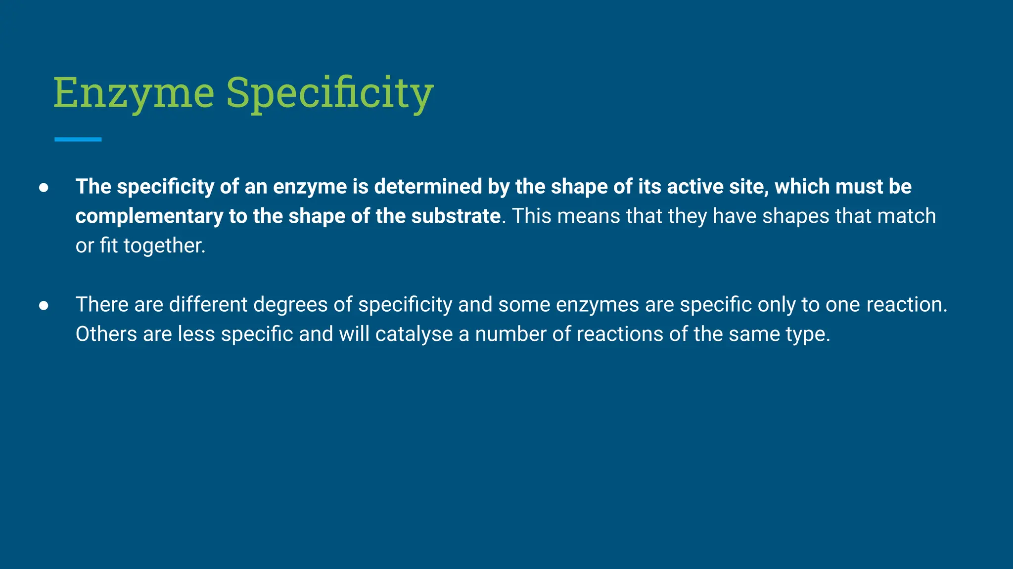 Enzyme Speciﬁcity
● The speciﬁcity of an enzyme is determined by the shape of its active site, which must be
complementary to the shape of the substrate. This means that they have shapes that match
or ﬁt together.
● There are different degrees of speciﬁcity and some enzymes are speciﬁc only to one reaction.
Others are less speciﬁc and will catalyse a number of reactions of the same type.
 