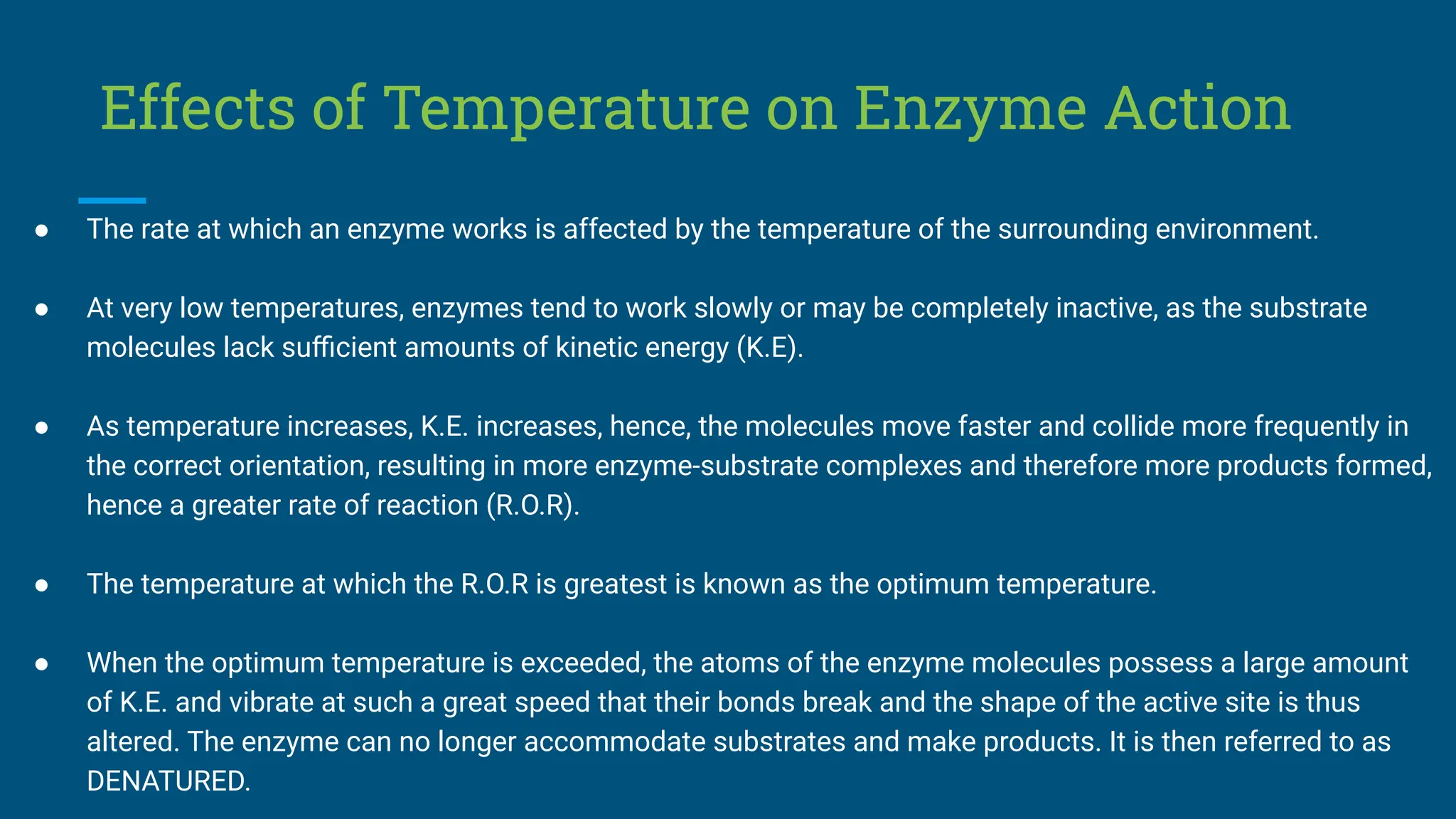 Effects of Temperature on Enzyme Action
● The rate at which an enzyme works is affected by the temperature of the surrounding environment.
● At very low temperatures, enzymes tend to work slowly or may be completely inactive, as the substrate
molecules lack suﬃcient amounts of kinetic energy (K.E).
● As temperature increases, K.E. increases, hence, the molecules move faster and collide more frequently in
the correct orientation, resulting in more enzyme-substrate complexes and therefore more products formed,
hence a greater rate of reaction (R.O.R).
● The temperature at which the R.O.R is greatest is known as the optimum temperature.
● When the optimum temperature is exceeded, the atoms of the enzyme molecules possess a large amount
of K.E. and vibrate at such a great speed that their bonds break and the shape of the active site is thus
altered. The enzyme can no longer accommodate substrates and make products. It is then referred to as
DENATURED.
 