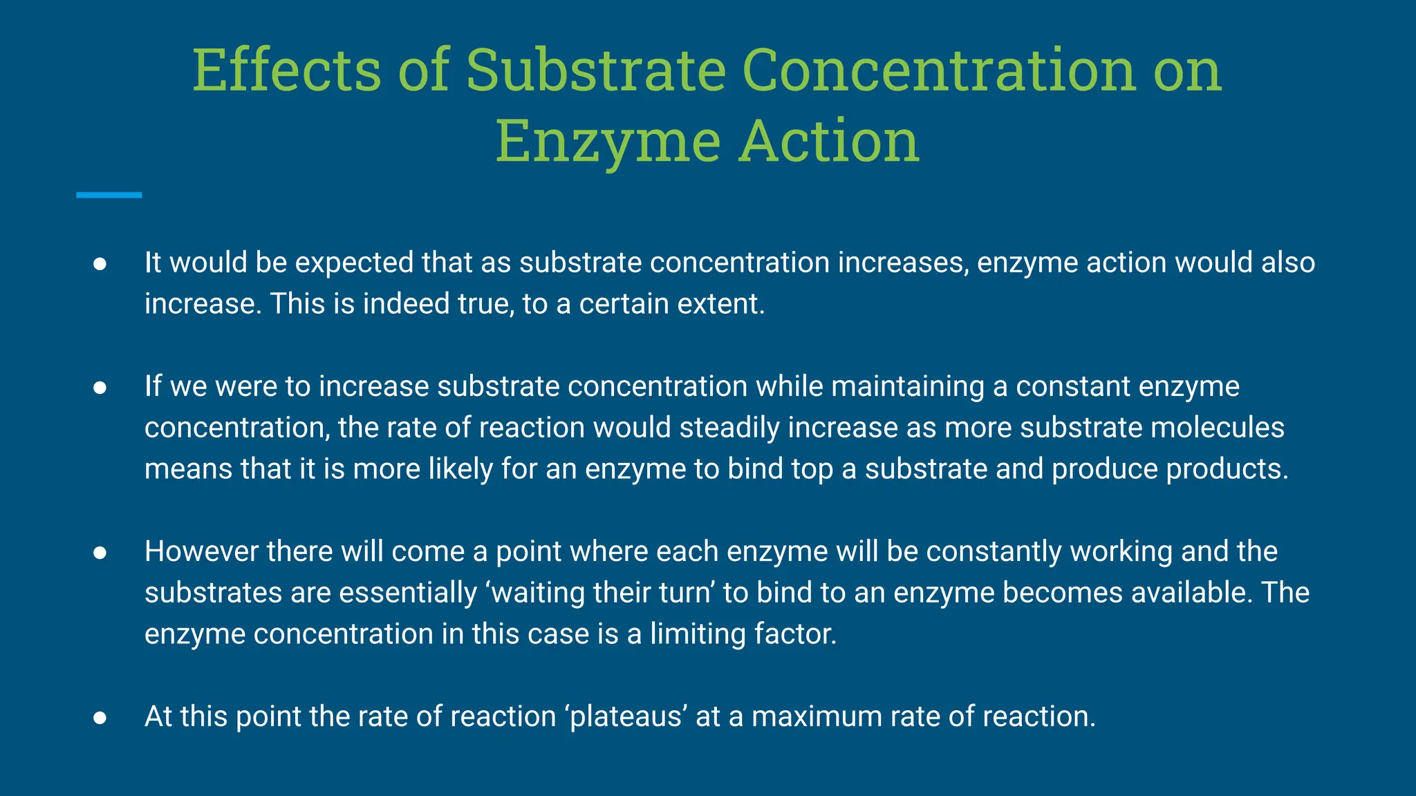 Effects of Substrate Concentration on
Enzyme Action
● It would be expected that as substrate concentration increases, enzyme action would also
increase. This is indeed true, to a certain extent.
● If we were to increase substrate concentration while maintaining a constant enzyme
concentration, the rate of reaction would steadily increase as more substrate molecules
means that it is more likely for an enzyme to bind top a substrate and produce products.
● However there will come a point where each enzyme will be constantly working and the
substrates are essentially ‘waiting their turn’ to bind to an enzyme becomes available. The
enzyme concentration in this case is a limiting factor.
● At this point the rate of reaction ‘plateaus’ at a maximum rate of reaction.
 