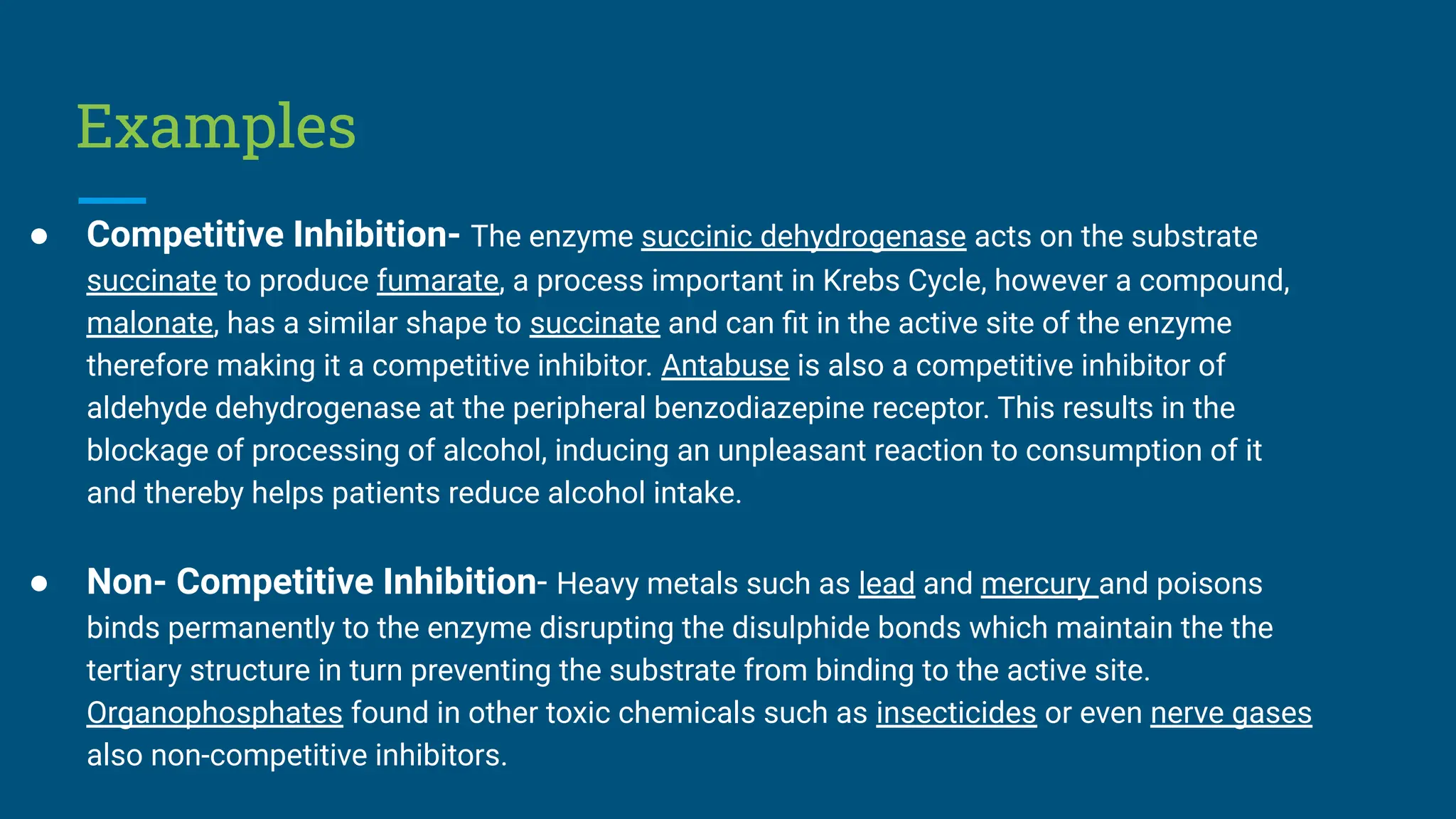 Examples
● Competitive Inhibition- The enzyme succinic dehydrogenase acts on the substrate
succinate to produce fumarate, a process important in Krebs Cycle, however a compound,
malonate, has a similar shape to succinate and can ﬁt in the active site of the enzyme
therefore making it a competitive inhibitor. Antabuse is also a competitive inhibitor of
aldehyde dehydrogenase at the peripheral benzodiazepine receptor. This results in the
blockage of processing of alcohol, inducing an unpleasant reaction to consumption of it
and thereby helps patients reduce alcohol intake.
● Non- Competitive Inhibition- Heavy metals such as lead and mercury and poisons
binds permanently to the enzyme disrupting the disulphide bonds which maintain the the
tertiary structure in turn preventing the substrate from binding to the active site.
Organophosphates found in other toxic chemicals such as insecticides or even nerve gases
also non-competitive inhibitors.
 