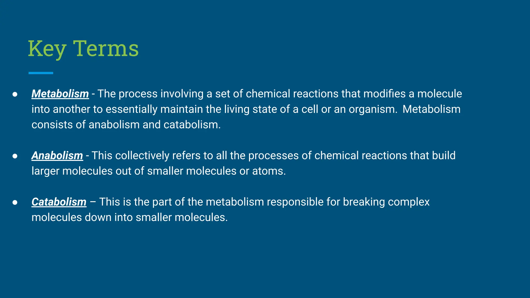 Key Terms
● Metabolism - The process involving a set of chemical reactions that modiﬁes a molecule
into another to essentially maintain the living state of a cell or an organism. Metabolism
consists of anabolism and catabolism.
● Anabolism - This collectively refers to all the processes of chemical reactions that build
larger molecules out of smaller molecules or atoms.
● Catabolism – This is the part of the metabolism responsible for breaking complex
molecules down into smaller molecules.
 