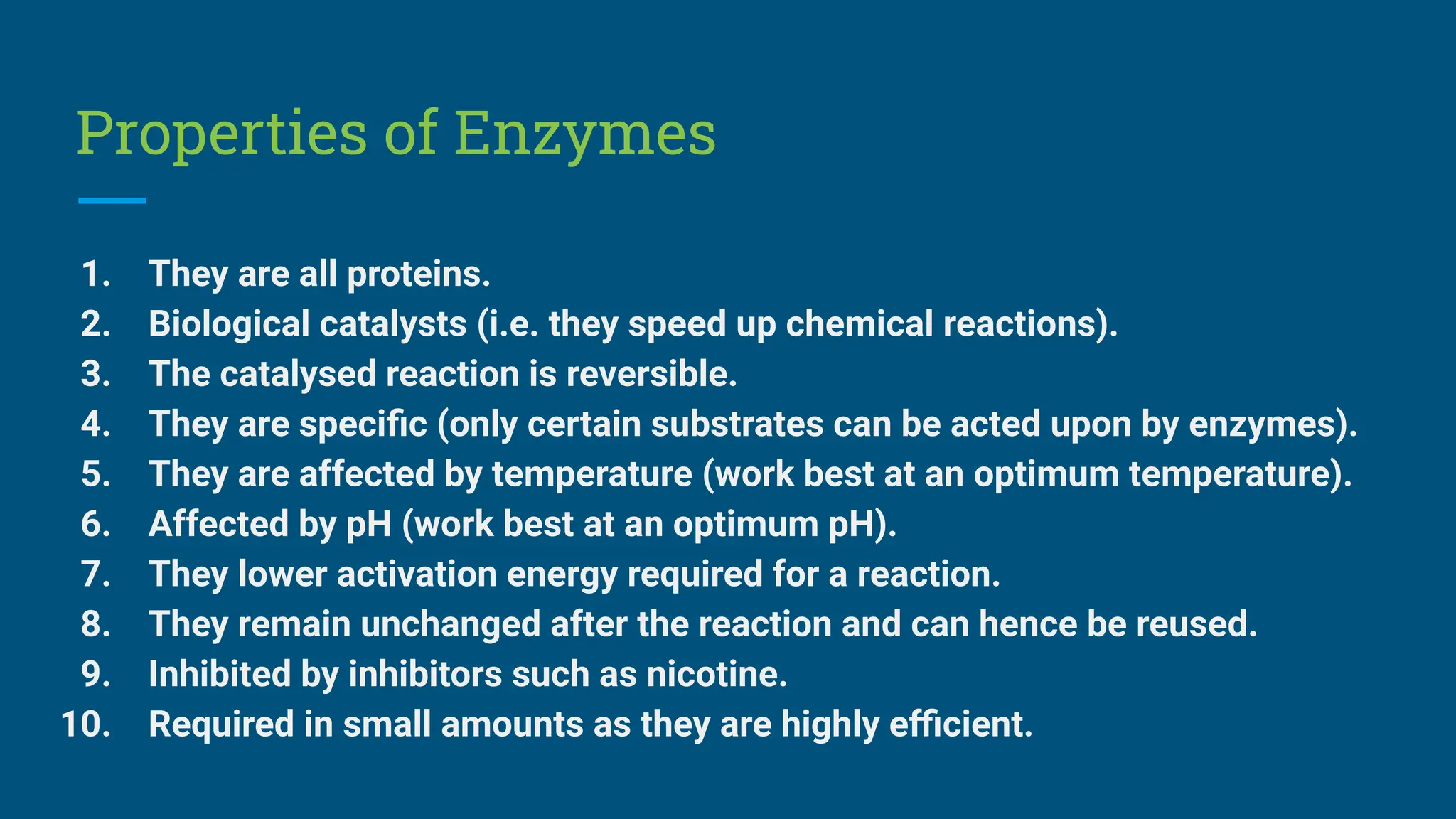 Properties of Enzymes
1. They are all proteins.
2. Biological catalysts (i.e. they speed up chemical reactions).
3. The catalysed reaction is reversible.
4. They are speciﬁc (only certain substrates can be acted upon by enzymes).
5. They are affected by temperature (work best at an optimum temperature).
6. Affected by pH (work best at an optimum pH).
7. They lower activation energy required for a reaction.
8. They remain unchanged after the reaction and can hence be reused.
9. Inhibited by inhibitors such as nicotine.
10. Required in small amounts as they are highly eﬃcient.
 