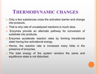 THERMODYNAMIC CHANGES











Only a few substances cross the activation barrier and change
into products.
That is why rate of uncatalyzed reactions is much slow.
Enzymes provide an alternate pathway for conversion of
substrate into products.
Enzymes accelerate reaction rates by forming transitional
state having low activational energy.
Hence, the reaction rate is increased many folds in the
presence of enzymes.
The total energy of the system remains the same and
equilibrium state is not disturbed.

 