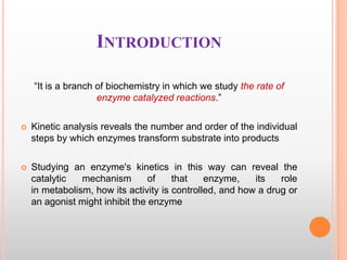 INTRODUCTION
“It is a branch of biochemistry in which we study the rate of
enzyme catalyzed reactions.”


Kinetic analysis reveals the number and order of the individual
steps by which enzymes transform substrate into products



Studying an enzyme's kinetics in this way can reveal the
catalytic
mechanism
of
that
enzyme,
its
role
in metabolism, how its activity is controlled, and how a drug or
an agonist might inhibit the enzyme

 