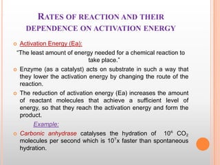 RATES OF REACTION AND THEIR
DEPENDENCE ON ACTIVATION ENERGY
Activation Energy (Ea):
“The least amount of energy needed for a chemical reaction to
take place.”
 Enzyme (as a catalyst) acts on substrate in such a way that
they lower the activation energy by changing the route of the
reaction.
 The reduction of activation energy (Ea) increases the amount
of reactant molecules that achieve a sufficient level of
energy, so that they reach the activation energy and form the
product.
Example:
 Carbonic anhydrase catalyses the hydration of
10⁶ CO₂
molecules per second which is 10⁷x faster than spontaneous
hydration.


 
