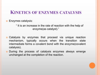 KINETICS OF ENZYMES CATALYSIS


Enzymes catalysis:

“ It is an increase in the rate of reaction with the help of
enzyme(as catalyst).”




Catalysis by enzymes that proceed via unique reaction
mechanism, typically occurs when the transition state
intermediate forms a covalent bond with the enzyme(covalent
catalysis).
During the process of catalysis enzymes always emerge
unchanged at the completion of the reaction.

 