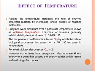 EFFECT OF TEMPERATURE









Raising the temperature increases the rate of enzyme
catalyzed reaction by increasing kinetic energy of reacting
molecules.
Enzymes work maximum over a particular temperature known
as optimum temperature. Enzymes for humans generally
exhibit stability temperature up to 35-45 ᵒC
.
The temperature coefficient is a factor Q₁₀ by which the rate of
biological processes increases for a 10 ᵒC increase in
temperature.
For most biological processes Q₁₀ = 2.
However some times heat energy can also increase kinetic
energy to a point that exceed the energy barrier which results
in denaturing of enzymes.

 