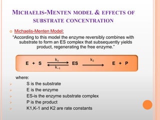 MICHAELIS-MENTEN MODEL & EFFECTS OF
SUBSTRATE CONCENTRATION


Michaelis-Menten Model:
“According to this model the enzyme reversibly combines with
substrate to form an ES complex that subsequently yields
product, regenerating the free enzyme.”

E + S







k₁
k₋₁

ES

k₂

where:
S is the substrate
E is the enzyme
ES-is the enzyme substrate complex
P is the product
K1,K-1 and K2 are rate constants

E + P

 