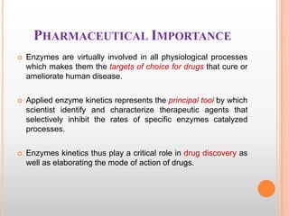 PHARMACEUTICAL IMPORTANCE


Enzymes are virtually involved in all physiological processes
which makes them the targets of choice for drugs that cure or
ameliorate human disease.



Applied enzyme kinetics represents the principal tool by which
scientist identify and characterize therapeutic agents that
selectively inhibit the rates of specific enzymes catalyzed
processes.



Enzymes kinetics thus play a critical role in drug discovery as
well as elaborating the mode of action of drugs.

 