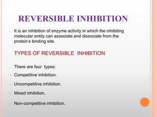 REVERSIBLE INHIBITION
o

It is an inhibition of enzyme activity in which the inhibiting
molecular entity can associate and dissociate from the
protein„s binding site.

TYPES OF REVERSIBLE INHIBITION
o

There are four types:



Competitive inhibition.



Uncompetitive inhibition.



Mixed inhibition.



Non-competitive inhibition.

 