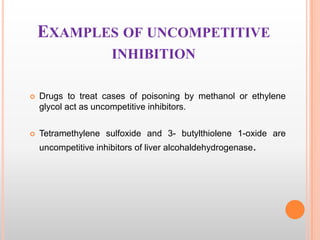 EXAMPLES OF UNCOMPETITIVE
INHIBITION


Drugs to treat cases of poisoning by methanol or ethylene
glycol act as uncompetitive inhibitors.



Tetramethylene sulfoxide and 3- butylthiolene 1-oxide are
uncompetitive inhibitors of liver alcohaldehydrogenase.

 