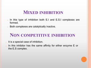 MIXED INHIBITION
o

o

In this type of inhibition both E.I and E.S.I complexes are
formed.
Both complexes are catalytically inactive.

NON COMPETITIVE INHIBITION
o
o

It is a special case of inhibition.
In this inhibitor has the same affinity for either enzyme E or
the E.S complex.

 