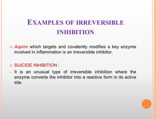 EXAMPLES OF IRREVERSIBLE
INHIBITION


Aspirin which targets and covalently modifies a key enzyme
involved in inflammation is an irreversible inhibitor.



SUICIDE INHIBITION :
It is an unusual type of irreversible inhibition where the
enzyme converts the inhibitor into a reactive form in its active
site.



 