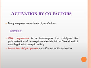 ACTIVATION BY CO FACTORS


Many enzymes are activated by co-factors.

Examples:




DNA polymerase is a holoenzyme that catalyzes the
polymerization of de -oxyribonucleotide into a DNA strand. It
uses Mg- ion for catalytic activity.
Horse liver dehydrogenase uses Zn- ion for it‟s activation.

 
