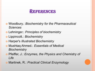 REFERENCES
Woodbury.: Biochemistry for the Pharmaceutical
Sciences
 Lehninger.: Principles of biochemistry
 Lippincott.: Biochemistry
 Harper's Illustrated Biochemistry
 Mushtaq Ahmed.: Essentials of Medical
Biochemistry
 Pfeiffer, J.: Enzymes, the Physics and Chemistry of
Life
 Martinek, R.: Practical Clinical Enzymology


 