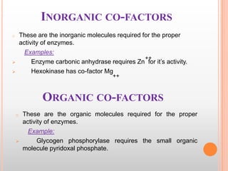 INORGANIC CO-FACTORS
These are the inorganic molecules required for the proper
activity of enzymes.
Examples:
++
Enzyme carbonic anhydrase requires Zn for it‟s activity.
Hexokinase has co-factor Mg

o




++

ORGANIC CO-FACTORS
o



These are the organic molecules required for the proper
activity of enzymes.
Example:
Glycogen phosphorylase requires the small organic
molecule pyridoxal phosphate.

 