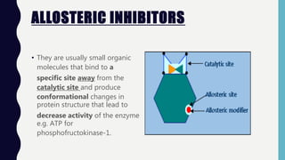 ALLOSTERIC INHIBITORS
• They are usually small organic
molecules that bind to a
specific site away from the
catalytic site and produce
conformational changes in
protein structure that lead to
decrease activity of the enzyme
e.g. ATP for
phosphofructokinase-1.
 