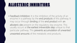 ALLOSTERIC INHIBITORS
• Feedback Inhibition: It is the inhibition of the activity of an
enzyme in a pathway by the end products of this pathway. It
may occur through binding of the end product with an
allosteric site present on the regulatory key enzyme. This
usually occurs at the earliest irreversible step unique to that
particular pathway. This prevents accumulation of unwanted
unwanted amounts of the metabolic end products.
 