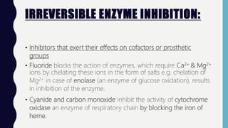 IRREVERSIBLE ENZYME INHIBITION:
• Inhibitors that exert their effects on cofactors or prosthetic
groups
• Fluoride blocks the action of enzymes, which require Ca2+ & Mg2+
ions by chelating these ions in the form of salts e.g. chelation of
Mg2+ in case of enolase (an enzyme of glucose oxidation), results
in inhibition of the enzyme.
• Cyanide and carbon monoxide inhibit the activity of cytochrome
oxidase an enzyme of respiratory chain by blocking the iron of
heme.
 