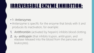 IRREVERSIBLE ENZYME INHIBITION:
• 1- Antienzymes
• Antienzyme is specific for the enzyme that binds with it and
produces its inactivation, for example:
1. Antithrombin (activated by heparin) inhibits blood clotting.
2. α1- antitrypsin (that inhibits trypsin, antitrypsin, and
elastase released into the blood from the pancreas and
leukocytes).
 