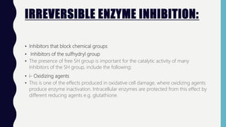IRREVERSIBLE ENZYME INHIBITION:
• Inhibitors that block chemical groups
• Inhibitors of the sulfhydryl group
• The presence of free SH group is important for the catalytic activity of many
Inhibitors of the SH group, include the following:
• i- Oxidizing agents
• This is one of the effects produced in oxidative cell damage, where oxidizing agents
produce enzyme inactivation. Intracellular enzymes are protected from this effect by
different reducing agents e.g. glutathione.
 