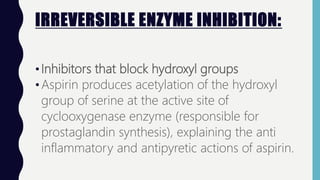 IRREVERSIBLE ENZYME INHIBITION:
•Inhibitors that block hydroxyl groups
•Aspirin produces acetylation of the hydroxyl
group of serine at the active site of
cyclooxygenase enzyme (responsible for
prostaglandin synthesis), explaining the anti
inflammatory and antipyretic actions of aspirin.
 