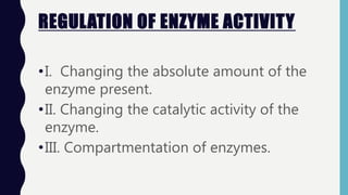 REGULATION OF ENZYME ACTIVITY
•I. Changing the absolute amount of the
enzyme present.
•II. Changing the catalytic activity of the
enzyme.
•III. Compartmentation of enzymes.
 