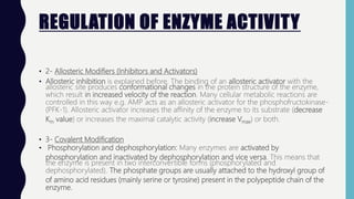 REGULATION OF ENZYME ACTIVITY
• 2- Allosteric Modifiers (Inhibitors and Activators)
• Allosteric inhibition is explained before. The binding of an allosteric activator with the
allosteric site produces conformational changes in the protein structure of the enzyme,
which result in increased velocity of the reaction. Many cellular metabolic reactions are
controlled in this way e.g. AMP acts as an allosteric activator for the phosphofructokinase-
(PFK-1). Allosteric activator increases the affinity of the enzyme to its substrate (decrease
Km value) or increases the maximal catalytic activity (increase Vmax) or both.
• 3- Covalent Modification
• Phosphorylation and dephosphorylation: Many enzymes are activated by
phosphorylation and inactivated by dephosphorylation and vice versa. This means that
the enzyme is present in two interconvertible forms (phosphorylated and
dephosphorylated). The phosphate groups are usually attached to the hydroxyl group of
of amino acid residues (mainly serine or tyrosine) present in the polypeptide chain of the
enzyme.
 