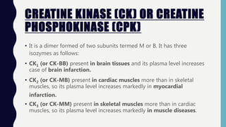 CREATINE KINASE (CK) OR CREATINE
PHOSPHOKINASE (CPK)
• It is a dimer formed of two subunits termed M or B. It has three
isozymes as follows:
• CK1 (or CK-BB) present in brain tissues and its plasma level increases
case of brain infarction.
• CK2 (or CK-MB) present in cardiac muscles more than in skeletal
muscles, so its plasma level increases markedly in myocardial
infarction.
• CK3 (or CK-MM) present in skeletal muscles more than in cardiac
muscles, so its plasma level increases markedly in muscle diseases.
 