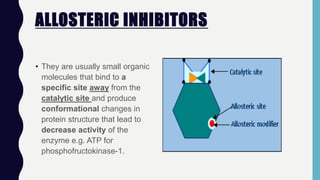 ALLOSTERIC INHIBITORS
• They are usually small organic
molecules that bind to a
specific site away from the
catalytic site and produce
conformational changes in
protein structure that lead to
decrease activity of the
enzyme e.g. ATP for
phosphofructokinase-1.
 