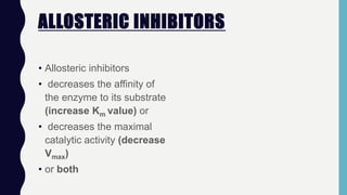 ALLOSTERIC INHIBITORS
• Allosteric inhibitors
• decreases the affinity of
the enzyme to its substrate
(increase Km value) or
• decreases the maximal
catalytic activity (decrease
Vmax)
• or both
 