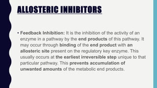 ALLOSTERIC INHIBITORS
• Feedback Inhibition: It is the inhibition of the activity of an
enzyme in a pathway by the end products of this pathway. It
may occur through binding of the end product with an
allosteric site present on the regulatory key enzyme. This
usually occurs at the earliest irreversible step unique to that
particular pathway. This prevents accumulation of
unwanted amounts of the metabolic end products.
 