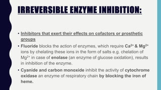 IRREVERSIBLE ENZYME INHIBITION:
• Inhibitors that exert their effects on cofactors or prosthetic
groups
• Fluoride blocks the action of enzymes, which require Ca2+ & Mg2+
ions by chelating these ions in the form of salts e.g. chelation of
Mg2+ in case of enolase (an enzyme of glucose oxidation), results
in inhibition of the enzyme.
• Cyanide and carbon monoxide inhibit the activity of cytochrome
oxidase an enzyme of respiratory chain by blocking the iron of
heme.
 
