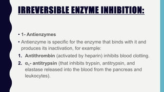 IRREVERSIBLE ENZYME INHIBITION:
• 1- Antienzymes
• Antienzyme is specific for the enzyme that binds with it and
produces its inactivation, for example:
1. Antithrombin (activated by heparin) inhibits blood clotting.
2. α1- antitrypsin (that inhibits trypsin, antitrypsin, and
elastase released into the blood from the pancreas and
leukocytes).
 