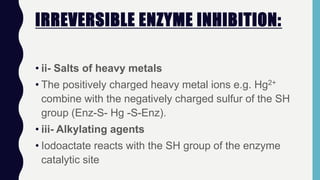 IRREVERSIBLE ENZYME INHIBITION:
• ii- Salts of heavy metals
• The positively charged heavy metal ions e.g. Hg2+
combine with the negatively charged sulfur of the SH
group (Enz-S- Hg -S-Enz).
• iii- Alkylating agents
• Iodoactate reacts with the SH group of the enzyme
catalytic site
 