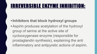 IRREVERSIBLE ENZYME INHIBITION:
•Inhibitors that block hydroxyl groups
•Aspirin produces acetylation of the hydroxyl
group of serine at the active site of
cyclooxygenase enzyme (responsible for
prostaglandin synthesis), explaining the anti
inflammatory and antipyretic actions of aspirin.
 