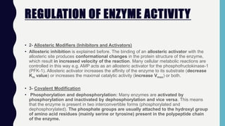 REGULATION OF ENZYME ACTIVITY
• 2- Allosteric Modifiers (Inhibitors and Activators)
• Allosteric inhibition is explained before. The binding of an allosteric activator with the
allosteric site produces conformational changes in the protein structure of the enzyme,
which result in increased velocity of the reaction. Many cellular metabolic reactions are
controlled in this way e.g. AMP acts as an allosteric activator for the phosphofructokinase-1
(PFK-1). Allosteric activator increases the affinity of the enzyme to its substrate (decrease
Km value) or increases the maximal catalytic activity (increase Vmax) or both.
• 3- Covalent Modification
• Phosphorylation and dephosphorylation: Many enzymes are activated by
phosphorylation and inactivated by dephosphorylation and vice versa. This means
that the enzyme is present in two interconvertible forms (phosphorylated and
dephosphorylated). The phosphate groups are usually attached to the hydroxyl group
of amino acid residues (mainly serine or tyrosine) present in the polypeptide chain
of the enzyme.
 