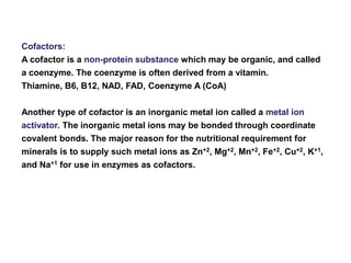 Cofactors:
A cofactor is a non-protein substance which may be organic, and called
a coenzyme. The coenzyme is often derived from a vitamin.
Thiamine, B6, B12, NAD, FAD, Coenzyme A (CoA)
Another type of cofactor is an inorganic metal ion called a metal ion
activator. The inorganic metal ions may be bonded through coordinate
covalent bonds. The major reason for the nutritional requirement for
minerals is to supply such metal ions as Zn+2, Mg+2, Mn+2, Fe+2, Cu+2, K+1,
and Na+1 for use in enzymes as cofactors.
 