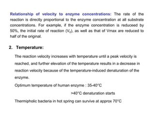 2. Temperature:
The reaction velocity increases with temperature until a peak velocity is
reached, and further elevation of the temperature results in a decrease in
reaction velocity because of the temperature-induced denaturation of the
enzyme.
Optimum temperature of human enzyme : 35-40°C
>40°C denaturation starts
Thermipholic bacteria in hot spring can survive at approx 70°C
Relationship of velocity to enzyme concentrations: The rate of the
reaction is directly proportional to the enzyme concentration at all substrate
concentrations. For example, if the enzyme concentration is reduceed by
50%, the initial rate of reaction (V0), as well as that of Vmax are reduced to
half of the original.
 