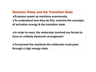 Reaction Rates and the Transition State
Enzymes speed up reactions enormously.
To understand how they do this, examine the concepts
of activation energy & the transition state.
In order to react, the molecules involved are forced to
have an unlikely electronic arrangement
To proceed the reactions the molecules must pass
through a high energy state.
 