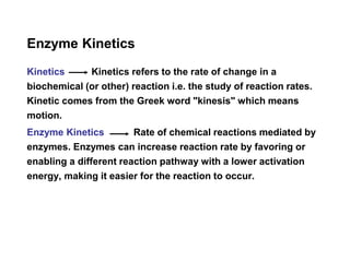 Enzyme Kinetics
Kinetics Kinetics refers to the rate of change in a
biochemical (or other) reaction i.e. the study of reaction rates.
Kinetic comes from the Greek word "kinesis" which means
motion.
Enzyme Kinetics Rate of chemical reactions mediated by
enzymes. Enzymes can increase reaction rate by favoring or
enabling a different reaction pathway with a lower activation
energy, making it easier for the reaction to occur.
 