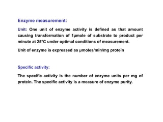 Enzyme measurement:
Unit: One unit of enzyme activity is defined as that amount
causing transformation of 1µmole of substrate to product per
minute at 25°C under optimal conditions of measurement.
Unit of enzyme is expressed as μmoles/min/mg protein
Specific activity:
The specific activity is the number of enzyme units per mg of
protein. The specific activity is a measure of enzyme purity.
 