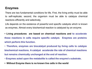 Enzymes
There are two fundamental conditions for life. First, the living entity must be able
to self-replicate; second, the organism must be able to catalyze chemical
reactions efficiently and selectively.
Life depends on the existence of powerful and specific catalysts which is known
as enzymes. Almost every biochemical reaction is catalyzed by an enzyme.
• Living procedures are based on chemical reactions and to accelerate
these reactions in cells require specific catalyst. Enzymes are proteins
which perform this function.
• Therefore, enzymes are biocatalyst produced by living cells to catalyze
biochemical reactions. A catalyst accelerate the rate of chemical reactions
but remains chemically unchanged at the end of reaction.
• Enzymes acted upon the metabolite is called the enzyme’s substrate.
• Without Enzyme there is no known live cells in the world
 