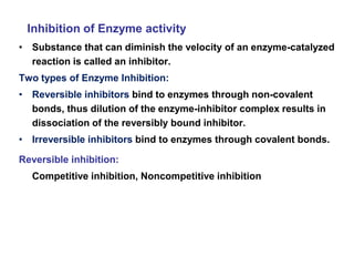 Inhibition of Enzyme activity
• Substance that can diminish the velocity of an enzyme-catalyzed
reaction is called an inhibitor.
Two types of Enzyme Inhibition:
• Reversible inhibitors bind to enzymes through non-covalent
bonds, thus dilution of the enzyme-inhibitor complex results in
dissociation of the reversibly bound inhibitor.
• Irreversible inhibitors bind to enzymes through covalent bonds.
Reversible inhibition:
Competitive inhibition, Noncompetitive inhibition
 