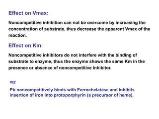 Effect on Vmax:
Noncompetitive inhibition can not be overcome by increasing the
concentration of substrate, thus decrease the apparent Vmax of the
reaction.
Effect on Km:
Noncompetitive inhibitors do not interfere with the binding of
substrate to enzyme, thus the enzyme shows the same Km in the
presence or absence of noncompetitive inhibitor.
eg:
Pb noncompetitively binds with Ferrochelatase and inhibits
insertion of iron into protoporphyrin (a precursor of heme).
 