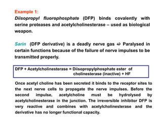 Example 1:
Diisopropyl fluorophosphate (DFP) binds covalently with
serine proteases and acetylcholinesterase – used as biological
weapon.
Sarin (DFP derivative) is a deadly nerve gas  Paralysed in
certain functions because of the failure of nerve impulses to be
transmitted properly.
DFP + Acetylcholinesterase = Diisopropylphosphate ester of
cholinesterase (inactive) + HF
Once acetyl choline has been secreted it binds to the receptor sites to
the next nerve cells to propagate the nerve impulses. Before the
second impulse, acetylcholine must be hydrolysed by
acetylcholinesterase in the junction. The irreversible inhibitor DFP is
very reactive and combines with acetylcholinesterase and the
derivative has no longer functional capacity.
 