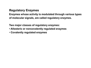 Regulatory Enzymes
Enzymes whose activity is modulated through various types
of molecular signals, are called regulatory enzymes.
Two major classes of regulatory enzymes:
• Allosteric or noncovalently regulated enzymes
• Covalently regulated enzymes
 